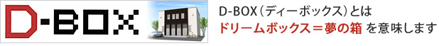 D-BOXとは、ドリームボックス＝夢の箱を意味します。