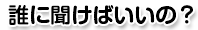 誰に聞けばいいの？