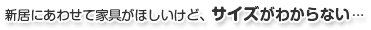 新居にあわせて家具がほしいけど、サイズがわからない…